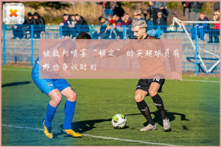被裁判喷雾“锁定”的英超球员有哪些争议时刻
