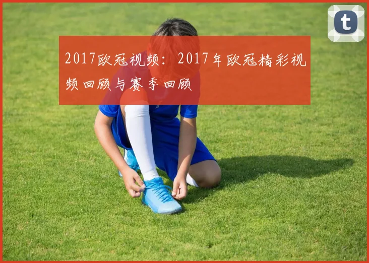 2017欧冠视频：2017年欧冠精彩视频回顾与赛季回顾