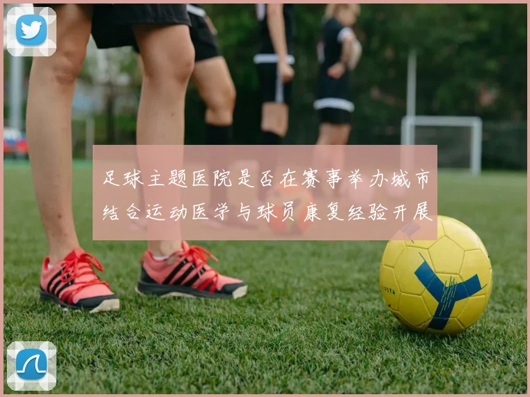 足球主题医院是否在赛事举办城市结合运动医学与球员康复经验开展医疗服务