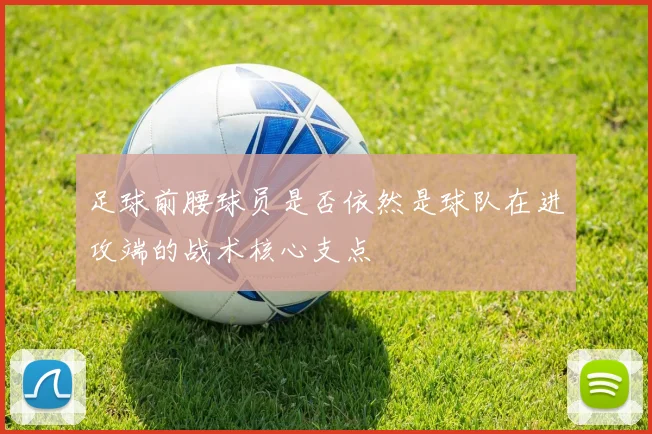 足球前腰球员是否依然是球队在进攻端的战术核心支点